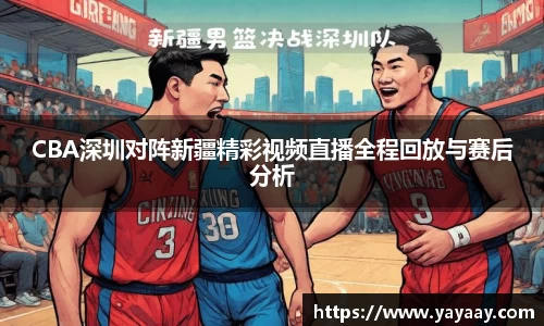 CBA深圳对阵新疆精彩视频直播全程回放与赛后分析